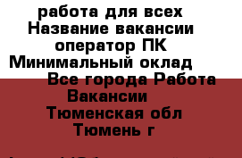 работа для всех › Название вакансии ­ оператор ПК › Минимальный оклад ­ 15 000 - Все города Работа » Вакансии   . Тюменская обл.,Тюмень г.